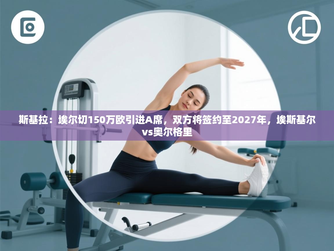 蓝鲸体育appios-斯基拉:埃尔切150万欧引进A席,双方将签约至2027年,埃斯基尔vs奥尔格里 第1张