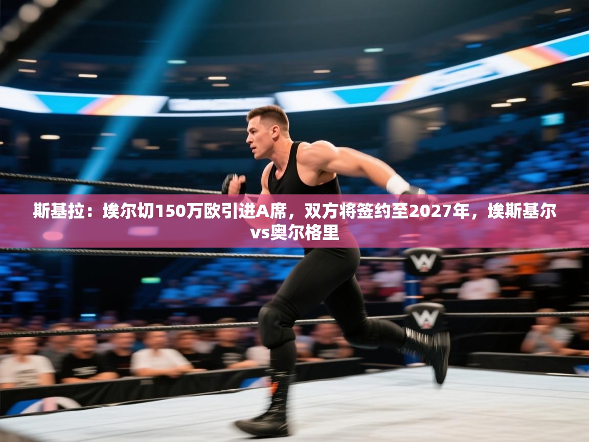 蓝鲸体育appios-斯基拉:埃尔切150万欧引进A席,双方将签约至2027年,埃斯基尔vs奥尔格里 第3张