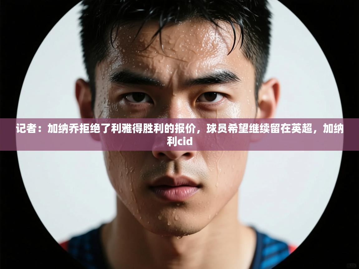 蓝鲸体育app官方下载-记者:加纳乔拒绝了利雅得胜利的报价,球员希望继续留在英超,加纳利cid 第1张