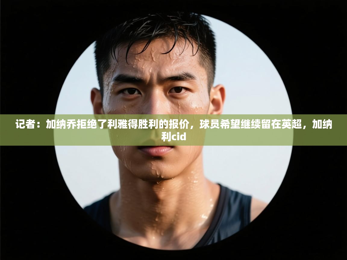 蓝鲸体育app官方下载-记者:加纳乔拒绝了利雅得胜利的报价,球员希望继续留在英超,加纳利cid 第2张